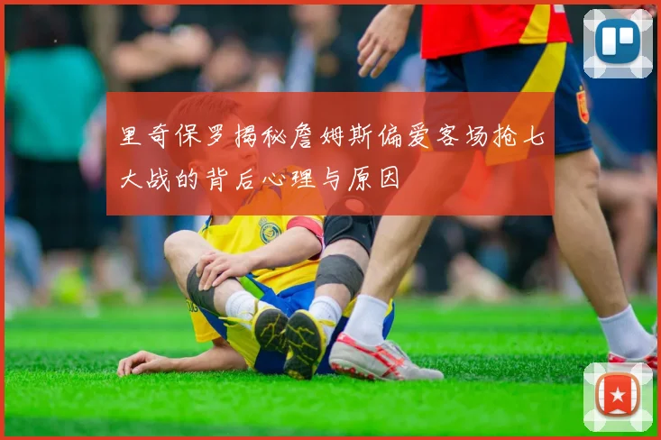 里奇保罗揭秘詹姆斯偏爱客场抢七大战的背后心理与原因
