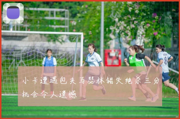 小卡遭遇包夹马瑟林错失绝杀三分机会令人遗憾