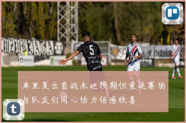 库里复出首战未达预期但重返赛场与队友们同心协力倍感欣喜
