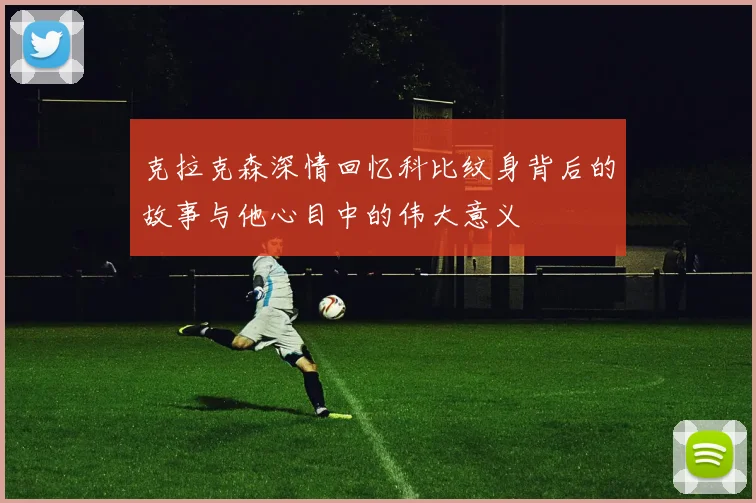 克拉克森深情回忆科比纹身背后的故事与他心目中的伟大意义