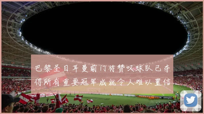 巴黎圣日耳曼前门将赞叹球队已夺得所有重要冠军成就令人难以置信