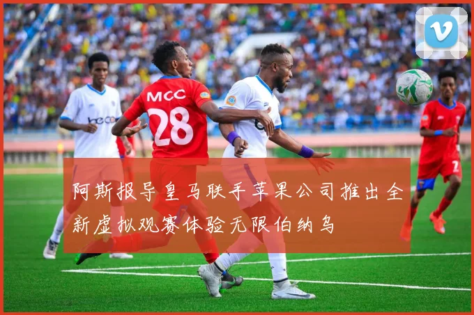 阿斯报导皇马联手苹果公司推出全新虚拟观赛体验无限伯纳乌