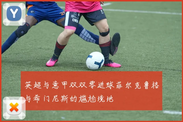 英超与意甲双双零进球菲尔克鲁格与希门尼斯的尴尬境地