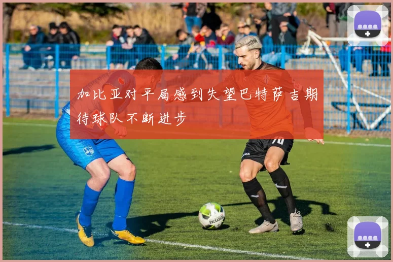 加比亚对平局感到失望巴特萨吉期待球队不断进步
