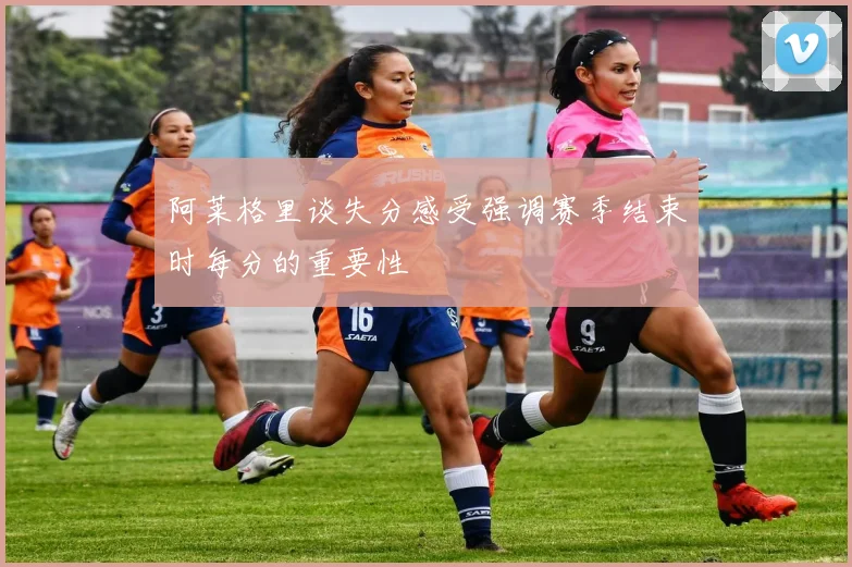 阿莱格里谈失分感受强调赛季结束时每分的重要性