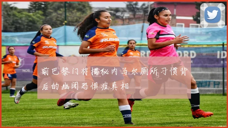 前巴黎门将揭秘内马尔厕所习惯背后的幽闭恐惧症真相
